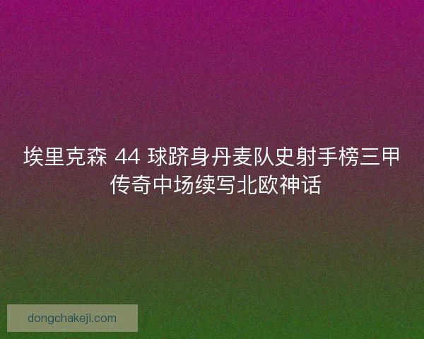 埃里克森 44 球跻身丹麦队史射手榜三甲 传奇中场续写北欧神话