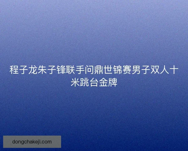 程子龙朱子锋联手问鼎世锦赛男子双人十米跳台金牌