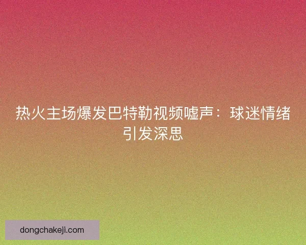 热火主场爆发巴特勒视频嘘声：球迷情绪引发深思