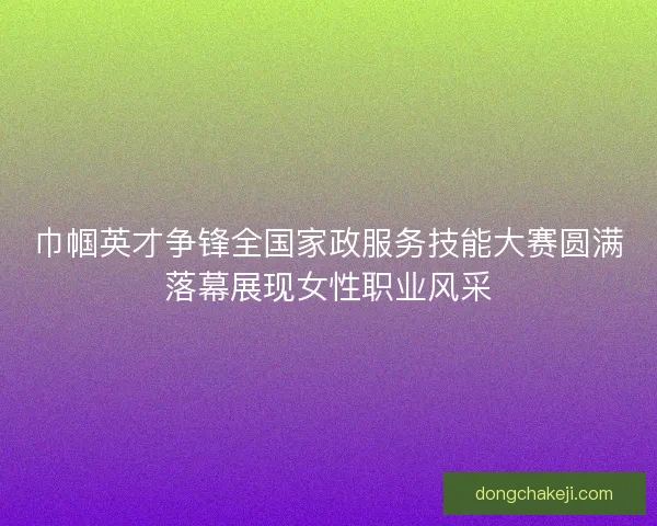 巾帼英才争锋全国家政服务技能大赛圆满落幕展现女性职业风采